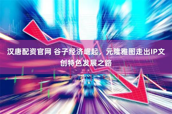 汉唐配资官网 谷子经济崛起，元隆雅图走出IP文创特色发展之路
