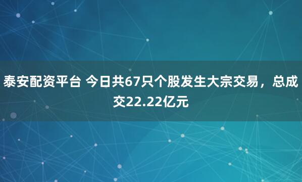 泰安配资平台 今日共67只个股发生大宗交易，总成交22.22亿元