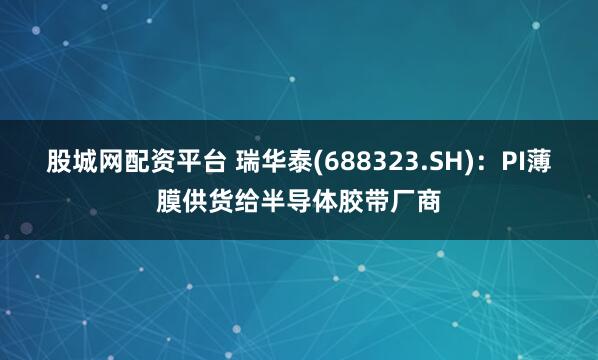 股城网配资平台 瑞华泰(688323.SH)：PI薄膜供货给半导体胶带厂商