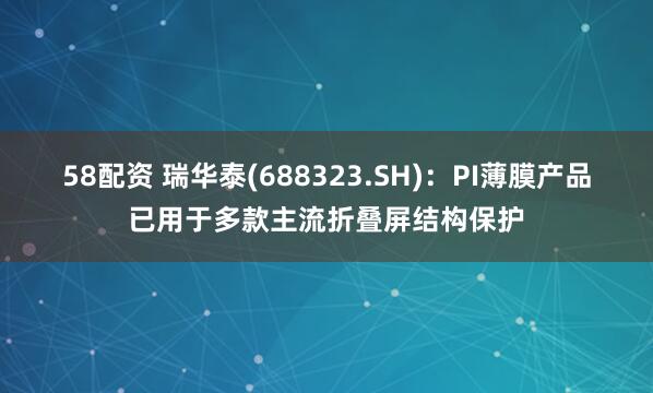 58配资 瑞华泰(688323.SH)：PI薄膜产品已用于多款主流折叠屏结构保护