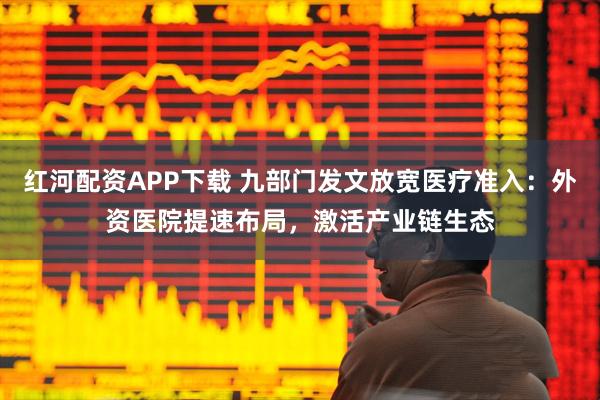 红河配资APP下载 九部门发文放宽医疗准入：外资医院提速布局，激活产业链生态