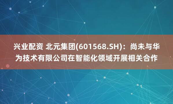 兴业配资 北元集团(601568.SH)：尚未与华为技术有限公司在智能化领域开展相关合作