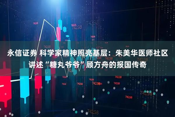 永信证券 科学家精神照亮基层：朱美华医师社区讲述“糖丸爷爷”顾方舟的报国传奇