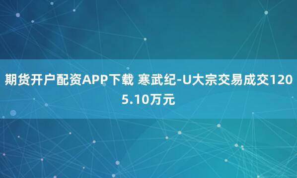 期货开户配资APP下载 寒武纪-U大宗交易成交1205.10万元