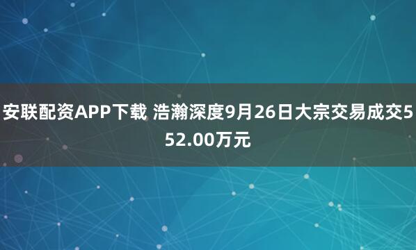 安联配资APP下载 浩瀚深度9月26日大宗交易成交552.00万元