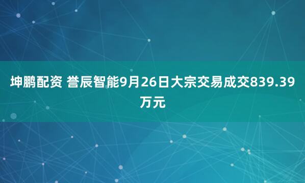 坤鹏配资 誉辰智能9月26日大宗交易成交839.39万元