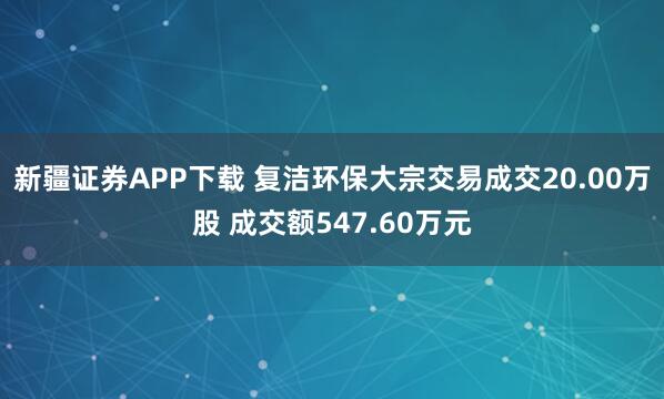 新疆证券APP下载 复洁环保大宗交易成交20.00万股 成交额547.60万元