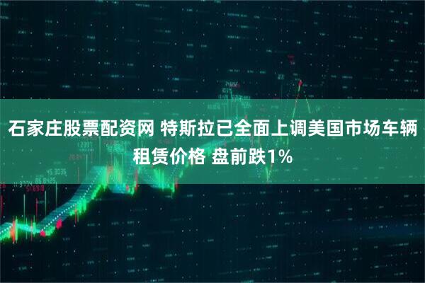 石家庄股票配资网 特斯拉已全面上调美国市场车辆租赁价格 盘前跌1%