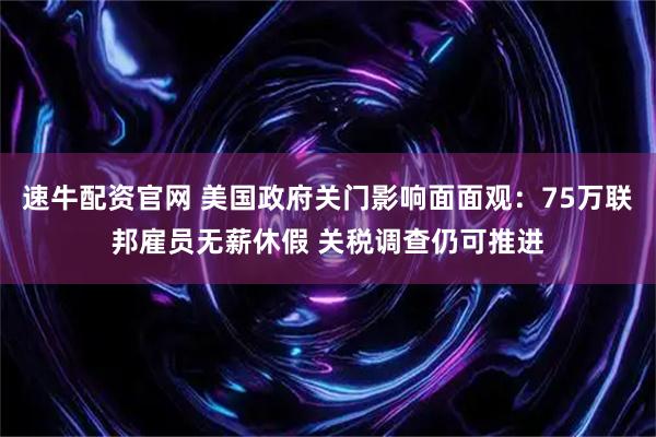 速牛配资官网 美国政府关门影响面面观：75万联邦雇员无薪休假 关税调查仍可推进