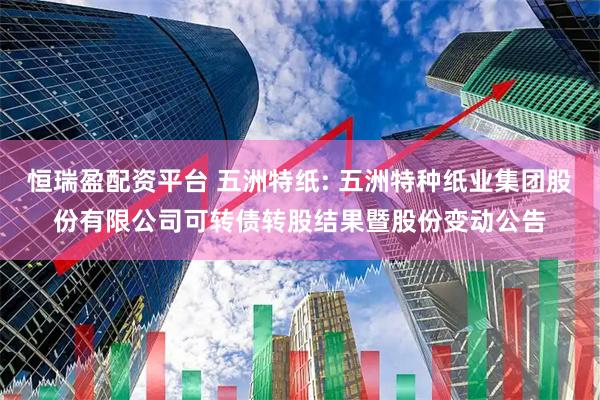 恒瑞盈配资平台 五洲特纸: 五洲特种纸业集团股份有限公司可转债转股结果暨股份变动公告