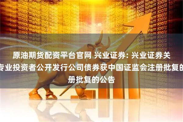 原油期货配资平台官网 兴业证券: 兴业证券关于向专业投资者公开发行公司债券获中国证监会注册批复的公告