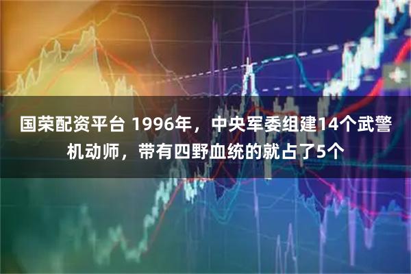 国荣配资平台 1996年，中央军委组建14个武警机动师，带有四野血统的就占了5个