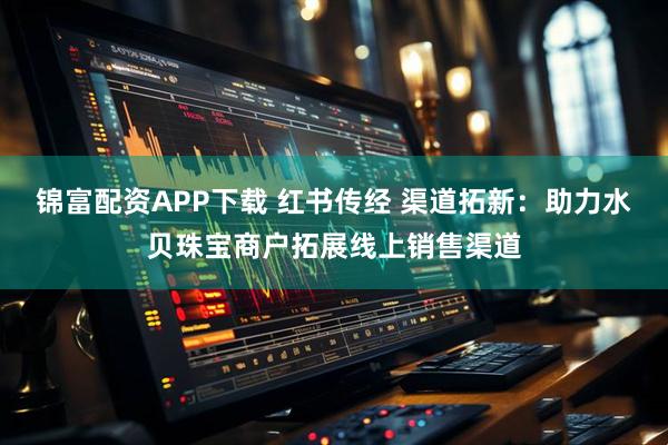 锦富配资APP下载 红书传经 渠道拓新：助力水贝珠宝商户拓展线上销售渠道