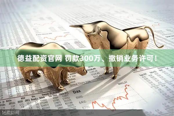 德益配资官网 罚款300万、撤销业务许可！