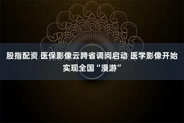 股指配资 医保影像云跨省调阅启动 医学影像开始实现全国“漫游”