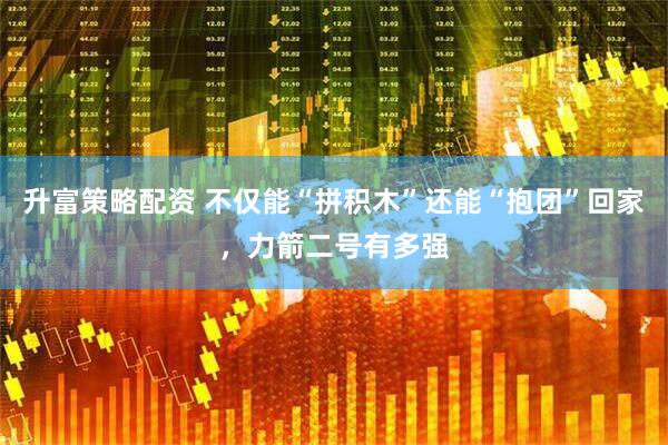 升富策略配资 不仅能“拼积木”还能“抱团”回家，力箭二号有多强