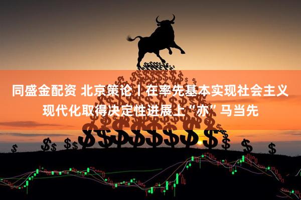 同盛金配资 北京策论丨在率先基本实现社会主义现代化取得决定性进展上“亦”马当先