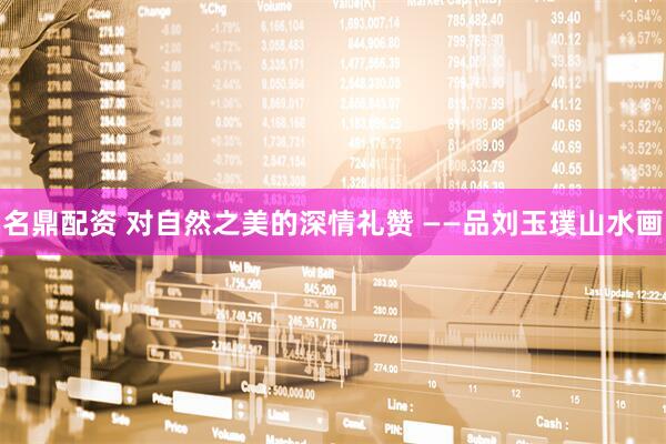 名鼎配资 对自然之美的深情礼赞 ——品刘玉璞山水画