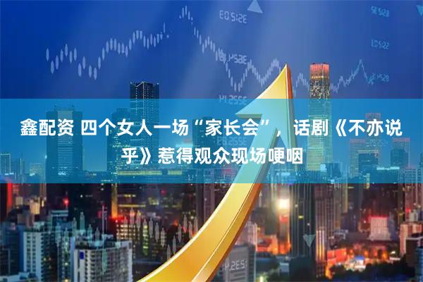 鑫配资 四个女人一场“家长会”，话剧《不亦说乎》惹得观众现场哽咽