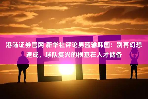 港陆证券官网 新华社评论男篮输韩国：别再幻想速成，球队复兴的根基在人才储备