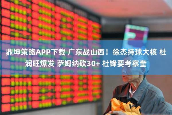 鼎坤策略APP下载 广东战山西！徐杰持球大核 杜润旺爆发 萨姆纳砍30+ 杜锋要考察奎