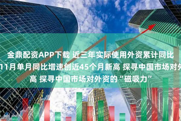 金鼎配资APP下载 近三年实际使用外资累计同比增速呈V字形，11月单月同比增速创近45个月新高 探寻中国市场对外资的“磁吸力”