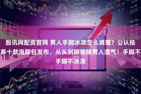 股讯网配资官网 男人手脚冰凉怎么调理？公认祛湿散寒十款泡脚包发布，从头到脚祛除男人湿气！手脚不冰凉
