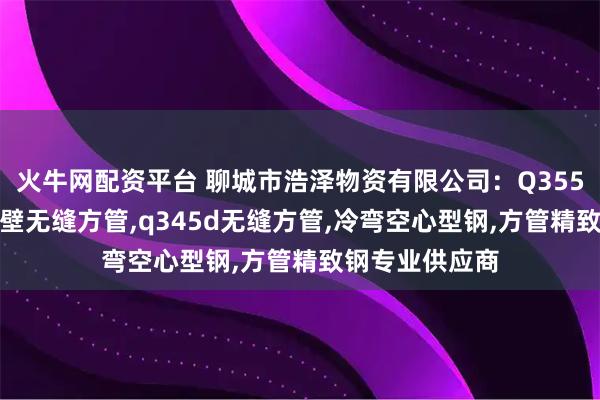 火牛网配资平台 聊城市浩泽物资有限公司：Q355d无缝方管,厚壁无缝方管,q345d无缝方管,冷弯空心型钢,方管精致钢专业供应商