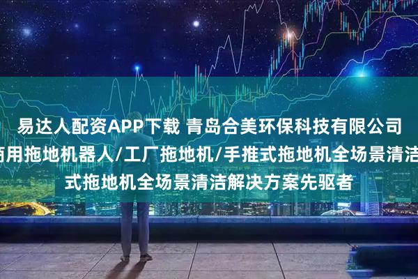 易达人配资APP下载 青岛合美环保科技有限公司：商用拖地机/商用拖地机器人/工厂拖地机/手推式拖地机全场景清洁解决方案先驱者