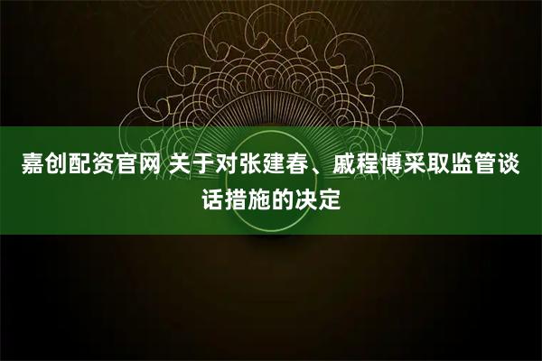 嘉创配资官网 关于对张建春、戚程博采取监管谈话措施的决定