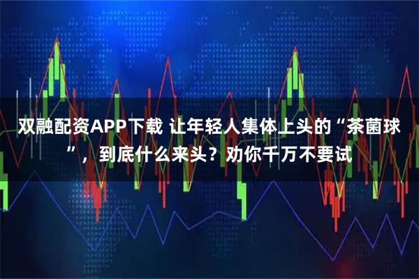 双融配资APP下载 让年轻人集体上头的“茶菌球”，到底什么来头？劝你千万不要试