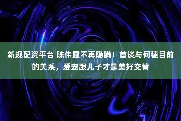 新规配资平台 陈伟霆不再隐瞒！首谈与何穗目前的关系，爱宠跟儿子才是美好交替
