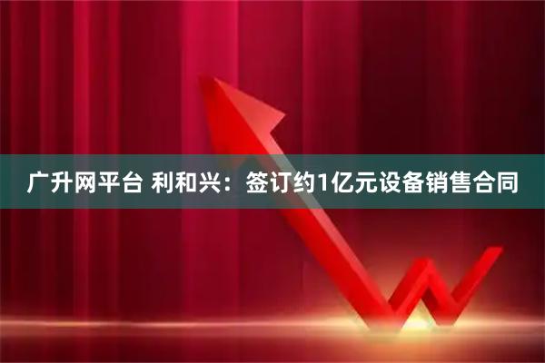 广升网平台 利和兴：签订约1亿元设备销售合同