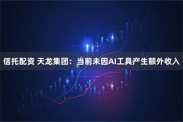 信托配资 天龙集团：当前未因AI工具产生额外收入
