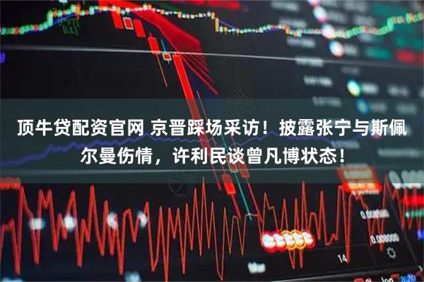 顶牛贷配资官网 京晋踩场采访！披露张宁与斯佩尔曼伤情，许利民谈曾凡博状态！