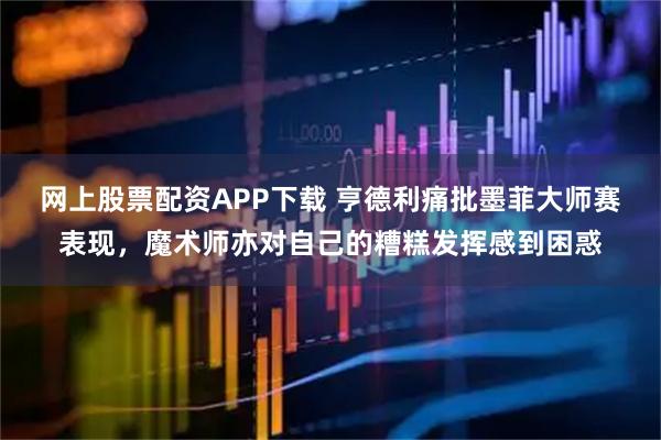 网上股票配资APP下载 亨德利痛批墨菲大师赛表现，魔术师亦对自己的糟糕发挥感到困惑