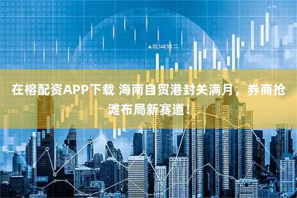 在榕配资APP下载 海南自贸港封关满月，券商抢滩布局新赛道！