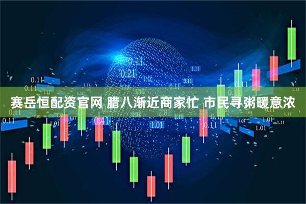 赛岳恒配资官网 腊八渐近商家忙 市民寻粥暖意浓