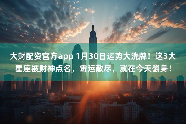 大财配资官方app 1月30日运势大洗牌！这3大星座被财神点名，霉运散尽，就在今天翻身！