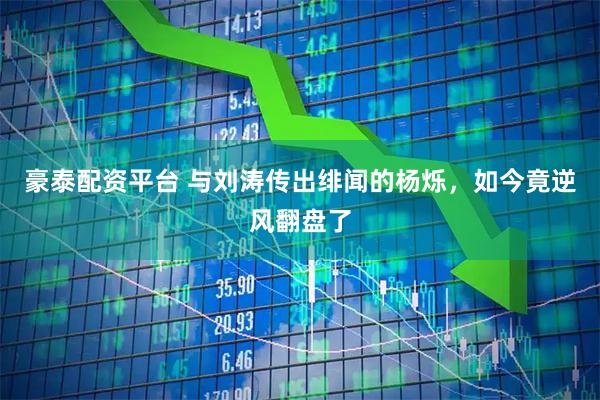 豪泰配资平台 与刘涛传出绯闻的杨烁，如今竟逆风翻盘了