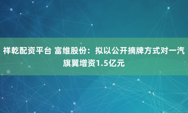 祥乾配资平台 富维股份：拟以公开摘牌方式对一汽旗翼增资1.5亿元