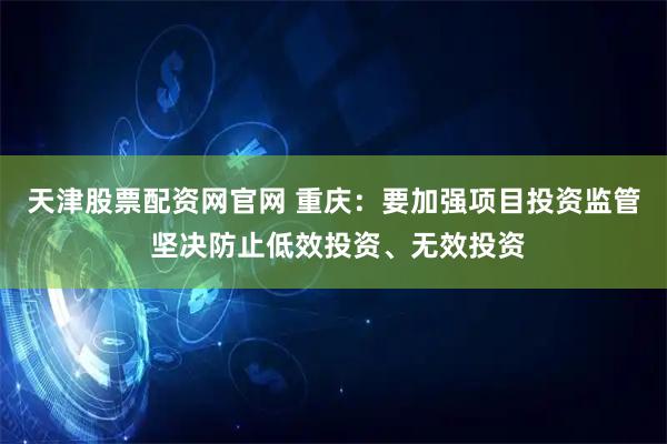 天津股票配资网官网 重庆：要加强项目投资监管 坚决防止低效投资、无效投资