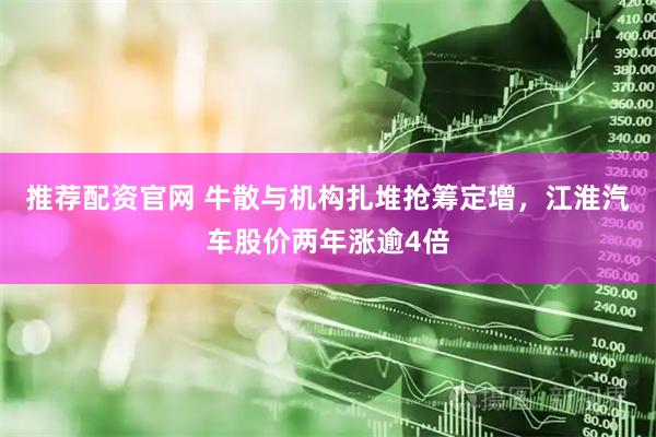 推荐配资官网 牛散与机构扎堆抢筹定增，江淮汽车股价两年涨逾4倍