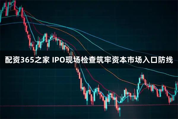 配资365之家 IPO现场检查筑牢资本市场入口防线