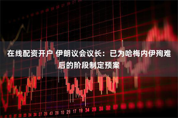 在线配资开户 伊朗议会议长：已为哈梅内伊殉难后的阶段制定预案