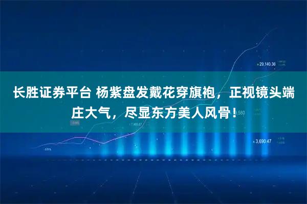 长胜证券平台 杨紫盘发戴花穿旗袍，正视镜头端庄大气，尽显东方美人风骨！