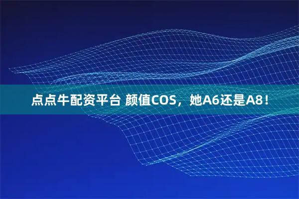 点点牛配资平台 颜值COS,她A6还是A8!