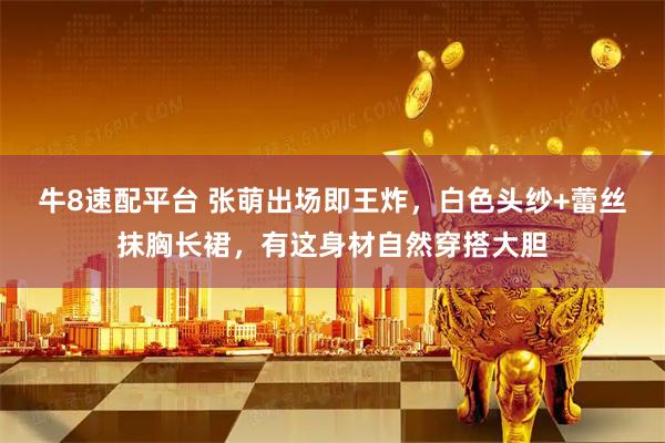牛8速配平台 张萌出场即王炸，白色头纱+蕾丝抹胸长裙，有这身材自然穿搭大胆