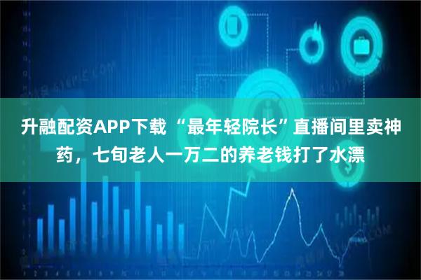 升融配资APP下载 “最年轻院长”直播间里卖神药，七旬老人一万二的养老钱打了水漂